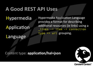 A	
  Good	
  REST	
  API	
  Uses	
  
Hypermedia	
  
ApplicaIon	
  
Language	
  
Hypermedia	
  ApplicaIon	
  Language	
  
provides	
  a	
  format	
  for	
  describing	
  
addiIonal	
  resources	
  (ie	
  links)	
  using	
  a	
  
_links -> item -> connection
type => url grouping.	
  
	
  
	
  
Content	
  type:	
  applicaXon/hal+json	
  	
  
	
  
 
