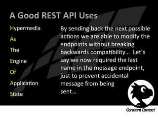 A	
  Good	
  REST	
  API	
  Uses	
  
Hypermedia	
  
As	
  
The	
  
Engine	
  
Of	
  
ApplicaIon	
  
State	
  
By	
  sending	
  back	
  the	
  next	
  possible	
  
acIons	
  we	
  are	
  able	
  to	
  modify	
  the	
  
endpoints	
  without	
  breaking	
  
backwards	
  compaIbility…	
  	
  Let’s	
  
say	
  we	
  now	
  required	
  the	
  last	
  
name	
  in	
  the	
  message	
  endpoint,	
  
just	
  to	
  prevent	
  accidental	
  	
  
message	
  from	
  being	
  	
  
sent…	
  
 