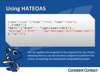 We	
  can	
  update	
  the	
  endpoint	
  in	
  the	
  response	
  for	
  our	
  clients,	
  
allowing	
  them	
  to	
  use	
  the	
  dynamic	
  endpoint	
  to	
  perform	
  the	
  
acIon,	
  prevenIng	
  any	
  backwards	
  compaIbility	
  breaks!	
  	
  
Using	
  HATEOAS	
  
{"data":{"user":{"fname":"first","lname":"last"}},
"_links":{
"edit":{"href" : "/api/user/id/1"},
"message":{"href" : "/api/message/id/1/lname/last"}
},"id":"1"}
 