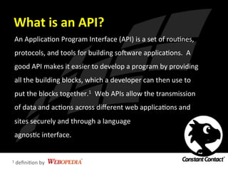 What	
  is	
  an	
  API?	
  
An	
  ApplicaIon	
  Program	
  Interface	
  (API)	
  is	
  a	
  set	
  of	
  rouInes,	
  
protocols,	
  and	
  tools	
  for	
  building	
  soRware	
  applicaIons.	
  	
  A	
  
good	
  API	
  makes	
  it	
  easier	
  to	
  develop	
  a	
  program	
  by	
  providing	
  
all	
  the	
  building	
  blocks,	
  which	
  a	
  developer	
  can	
  then	
  use	
  to	
  
put	
  the	
  blocks	
  together.1	
  	
  Web	
  APIs	
  allow	
  the	
  transmission	
  
of	
  data	
  and	
  acIons	
  across	
  diﬀerent	
  web	
  applicaIons	
  and	
  
sites	
  securely	
  and	
  through	
  a	
  language	
  	
  
agnosIc	
  interface.	
  
1	
  deﬁniIon	
  by	
  
 