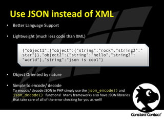 Use	
  JSON	
  instead	
  of	
  XML	
  
•  Be`er	
  Language	
  Support	
  
	
  
•  Lightweight	
  (much	
  less	
  code	
  than	
  XML)	
  
	
  
	
  
	
  
	
  
	
  
	
  
•  Object	
  Oriented	
  by	
  nature	
  
	
  
•  Simple	
  to	
  encode/	
  decode	
  
To	
  encode/	
  decode	
  JSON	
  in	
  PHP	
  simply	
  use	
  the	
  json_encode()	
  and	
  	
  
json_decode() funcIons!	
  	
  Many	
  frameworks	
  also	
  have	
  JSON	
  libraries	
  
that	
  take	
  care	
  of	
  all	
  of	
  the	
  error	
  checking	
  for	
  you	
  as	
  well!	
  
{"object1":{"object":{"string":"rock","string2":"
star"}},"object2":{"string":"hello","string2":
"world"},"string":"json is cool"}
 