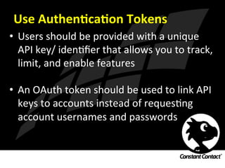 Use	
  AuthenXcaXon	
  Tokens	
  
•  Users	
  should	
  be	
  provided	
  with	
  a	
  unique	
  
API	
  key/	
  idenIﬁer	
  that	
  allows	
  you	
  to	
  track,	
  
limit,	
  and	
  enable	
  features	
  
•  An	
  OAuth	
  token	
  should	
  be	
  used	
  to	
  link	
  API	
  
keys	
  to	
  accounts	
  instead	
  of	
  requesIng	
  
account	
  usernames	
  and	
  passwords	
  
 