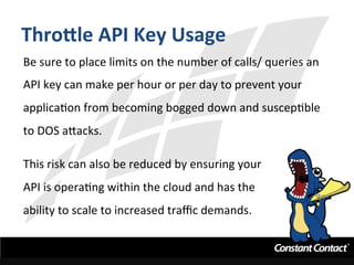 Thro^le	
  API	
  Key	
  Usage	
  
Be	
  sure	
  to	
  place	
  limits	
  on	
  the	
  number	
  of	
  calls/	
  queries	
  an	
  
API	
  key	
  can	
  make	
  per	
  hour	
  or	
  per	
  day	
  to	
  prevent	
  your	
  
applicaIon	
  from	
  becoming	
  bogged	
  down	
  and	
  suscepIble	
  
to	
  DOS	
  a`acks.	
  
	
  
This	
  risk	
  can	
  also	
  be	
  reduced	
  by	
  ensuring	
  your	
  
API	
  is	
  operaIng	
  within	
  the	
  cloud	
  and	
  has	
  the	
  
ability	
  to	
  scale	
  to	
  increased	
  traﬃc	
  demands.	
  
 