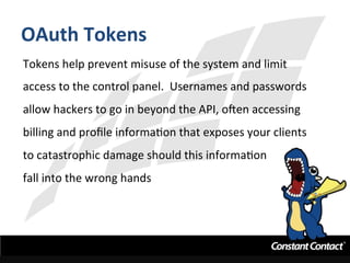 OAuth	
  Tokens	
  
Tokens	
  help	
  prevent	
  misuse	
  of	
  the	
  system	
  and	
  limit	
  
access	
  to	
  the	
  control	
  panel.	
  	
  Usernames	
  and	
  passwords	
  
allow	
  hackers	
  to	
  go	
  in	
  beyond	
  the	
  API,	
  oRen	
  accessing	
  
billing	
  and	
  proﬁle	
  informaIon	
  that	
  exposes	
  your	
  clients	
  
to	
  catastrophic	
  damage	
  should	
  this	
  informaIon	
  	
  
fall	
  into	
  the	
  wrong	
  hands	
  
 