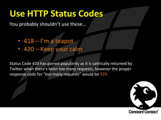 Use	
  HTTP	
  Status	
  Codes	
  
You	
  probably	
  shouldn’t	
  use	
  these…	
  
	
  
	
  
•  418	
  –	
  I’m	
  a	
  teapot	
  
•  420	
  –	
  Keep	
  your	
  calm	
  
Status	
  Code	
  420	
  has	
  gained	
  popularity	
  as	
  it	
  is	
  saIrically	
  returned	
  by	
  
Twi`er	
  when	
  there’s	
  been	
  too	
  many	
  requests,	
  however	
  the	
  proper	
  
response	
  code	
  for	
  “too	
  many	
  requests”	
  would	
  be	
  429.	
  	
  	
  
 