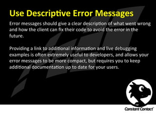 Use	
  DescripXve	
  Error	
  Messages	
  
Error	
  messages	
  should	
  give	
  a	
  clear	
  descripIon	
  of	
  what	
  went	
  wrong	
  
and	
  how	
  the	
  client	
  can	
  ﬁx	
  their	
  code	
  to	
  avoid	
  the	
  error	
  in	
  the	
  
future.	
  
	
  
Providing	
  a	
  link	
  to	
  addiIonal	
  informaIon	
  and	
  live	
  debugging	
  
examples	
  is	
  oRen	
  extremely	
  useful	
  to	
  developers,	
  and	
  allows	
  your	
  
error	
  messages	
  to	
  be	
  more	
  compact,	
  but	
  requires	
  you	
  to	
  keep	
  
addiIonal	
  documentaIon	
  up	
  to	
  date	
  for	
  your	
  users.	
  
 