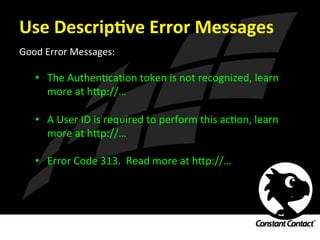 Use	
  DescripXve	
  Error	
  Messages	
  
Good	
  Error	
  Messages:	
  
	
  
•  The	
  AuthenIcaIon	
  token	
  is	
  not	
  recognized,	
  learn	
  
more	
  at	
  h`p://…	
  
	
  
•  A	
  User	
  ID	
  is	
  required	
  to	
  perform	
  this	
  acIon,	
  learn	
  
more	
  at	
  h`p://…	
  
	
  
•  Error	
  Code	
  313.	
  	
  Read	
  more	
  at	
  h`p://…	
  
 