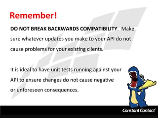 Remember!	
  
DO	
  NOT	
  BREAK	
  BACKWARDS	
  COMPATIBILITY.	
  	
  Make	
  
sure	
  whatever	
  updates	
  you	
  make	
  to	
  your	
  API	
  do	
  not	
  
cause	
  problems	
  for	
  your	
  exisIng	
  clients.	
  
	
  
It	
  is	
  ideal	
  to	
  have	
  unit	
  tests	
  running	
  against	
  your	
  
API	
  to	
  ensure	
  changes	
  do	
  not	
  cause	
  negaIve	
  	
  
or	
  unforeseen	
  consequences.	
  
 