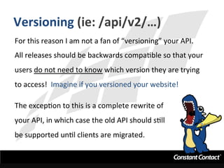 Versioning	
  (ie:	
  /api/v2/…)	
  
For	
  this	
  reason	
  I	
  am	
  not	
  a	
  fan	
  of	
  “versioning”	
  your	
  API.	
  	
  
All	
  releases	
  should	
  be	
  backwards	
  compaIble	
  so	
  that	
  your	
  
users	
  do	
  not	
  need	
  to	
  know	
  which	
  version	
  they	
  are	
  trying	
  
to	
  access!	
  	
  Imagine	
  if	
  you	
  versioned	
  your	
  website!	
  
	
  
The	
  excepIon	
  to	
  this	
  is	
  a	
  complete	
  rewrite	
  of	
  	
  
your	
  API,	
  in	
  which	
  case	
  the	
  old	
  API	
  should	
  sIll	
  	
  
be	
  supported	
  unIl	
  clients	
  are	
  migrated.	
  
 