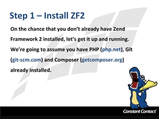 Step	
  1	
  –	
  Install	
  ZF2	
  
On	
  the	
  chance	
  that	
  you	
  don’t	
  already	
  have	
  Zend	
  
Framework	
  2	
  installed,	
  let’s	
  get	
  it	
  up	
  and	
  running.	
  	
  
We’re	
  going	
  to	
  assume	
  you	
  have	
  PHP	
  (php.net),	
  Git	
  
(git-­‐scm.com)	
  and	
  Composer	
  (getcomposer.org)	
  
already	
  installed.	
  
 