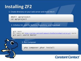 Installing	
  ZF2	
  
mkdir apiproject
cd apiproject
1.	
  Create	
  directory	
  on	
  your	
  web	
  server	
  and	
  move	
  into	
  it	
  
git init
git remote add https://github.com/zendframework/ZendSkeletonApplication.git source
git pull source master
2.	
  IniIalize	
  Git,	
  add	
  the	
  Skeleton	
  Repository,	
  and	
  Download	
  
3.	
  Run	
  Composer	
  
php composer.phar install
 