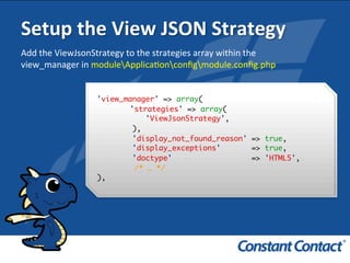 Setup	
  the	
  View	
  JSON	
  Strategy	
  
'view_manager' => array(
'strategies' => array(
'ViewJsonStrategy',
),
'display_not_found_reason' => true,
'display_exceptions' => true,
'doctype' => 'HTML5',
/* … */
),!
Add	
  the	
  ViewJsonStrategy	
  to	
  the	
  strategies	
  array	
  within	
  the	
  
view_manager	
  in	
  moduleApplicaIonconﬁgmodule.conﬁg.php	
  
 
