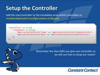 Setup	
  the	
  Controller	
  
Add	
  the	
  UserController	
  to	
  the	
  invokables	
  array	
  within	
  controllers	
  in	
  
moduleApplicaIonconﬁgmodule.conﬁg.php	
  
'controllers' => array(
'invokables' => array(
'ApplicationControllerIndex' => 'ApplicationControllerIndexController',
'ApplicationControllerUser' => 'ApplicationControllerUserController'
),
),!
Remember	
  the	
  alias	
  (leR)	
  you	
  give	
  your	
  controller	
  as	
  
we	
  will	
  use	
  that	
  to	
  setup	
  our	
  routes!	
  
 