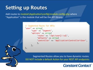 Sefng	
  up	
  Routes	
  
// Segmented Route for APIs
'user' => array(
'type' => 'Segment',
'options' => array(
'route' => '/api/user[/:id]',
'defaults' => array(
'controller' => 'ApplicationControllerUser',
),
),
),!
Add	
  routes	
  to	
  moduleApplicaIonconﬁgmodule.conﬁg.php	
  where	
  
“ApplicaIon”	
  is	
  the	
  module	
  that	
  will	
  be	
  the	
  API	
  library.	
  
Segmented	
  Routes	
  allow	
  you	
  to	
  have	
  dynamic	
  routes.	
  	
  
	
  DO	
  NOT	
  include	
  a	
  default	
  AcIon	
  for	
  your	
  REST	
  API	
  endpoints	
  
 