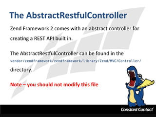 The	
  AbstractResgulController	
  
Zend	
  Framework	
  2	
  comes	
  with	
  an	
  abstract	
  controller	
  for	
  
creaIng	
  a	
  REST	
  API	
  built	
  in.	
  	
  	
  
	
  
The	
  AbstractRestulController	
  can	
  be	
  found	
  in	
  the	
  	
  
vendor/zendframework/zendframework/library/Zend/MVC/Controller/
directory.	
  
	
  
Note	
  –	
  you	
  should	
  not	
  modify	
  this	
  ﬁle	
  
 