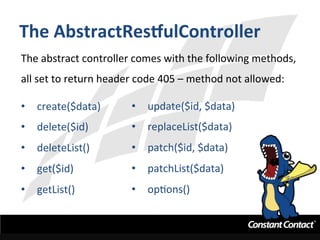 The	
  AbstractResgulController	
  
The	
  abstract	
  controller	
  comes	
  with	
  the	
  following	
  methods,	
  
all	
  set	
  to	
  return	
  header	
  code	
  405	
  –	
  method	
  not	
  allowed:	
  
	
  
•  create($data)	
  
•  delete($id)	
  
•  deleteList()	
  
•  get($id)	
  
•  getList()	
  
•  update($id,	
  $data)	
  
•  replaceList($data)	
  
•  patch($id,	
  $data)	
  
•  patchList($data)	
  
•  opIons()	
  
	
  
 