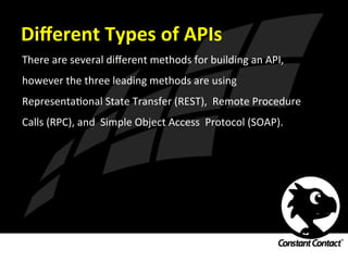 Diﬀerent	
  Types	
  of	
  APIs	
  
There	
  are	
  several	
  diﬀerent	
  methods	
  for	
  building	
  an	
  API,	
  
however	
  the	
  three	
  leading	
  methods	
  are	
  using	
  
RepresentaIonal	
  State	
  Transfer	
  (REST),	
  	
  Remote	
  Procedure	
  
Calls	
  (RPC),	
  and	
  	
  Simple	
  Object	
  Access	
  	
  Protocol	
  (SOAP).	
  
 