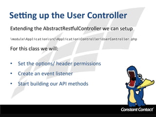 Sefng	
  up	
  the	
  User	
  Controller	
  
Extending	
  the	
  AbstractRestulController	
  we	
  can	
  setup	
  
moduleApplicationsrcApplicationControllerUserController.php	
  	
  
For	
  this	
  class	
  we	
  will:	
  
	
  
•  Set	
  the	
  opIons/	
  header	
  permissions	
  
•  Create	
  an	
  event	
  listener	
  
•  Start	
  building	
  our	
  API	
  methods	
  
 