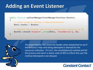 Adding	
  an	
  Event	
  Listener	
  
public function setEventManager(EventManagerInterface $events)
{
// events property defined in AbstractController
$this->events = $events;
// Register the listener and callback method with a priority of 10
$events->attach('dispatch', array($this, 'checkOptions'), 10);
}!
The	
  event	
  listener	
  will	
  check	
  the	
  header	
  when	
  dispatched	
  to	
  see	
  if	
  
the	
  behavior/	
  h`p	
  verb	
  being	
  a`empted	
  is	
  allowed	
  for	
  the	
  
resource/	
  collecIon.	
  	
  If	
  it	
  isn’t,	
  the	
  checkOpIons()	
  method	
  will	
  kill	
  
the	
  process	
  and	
  return	
  a	
  status	
  code	
  of	
  405	
  to	
  inform	
  the	
  user	
  the	
  
method	
  a`empted	
  is	
  not	
  allowed.	
  
 