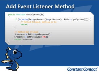 Add	
  Event	
  Listener	
  Method	
  
public function checkOptions($e)
{
if (in_array($e->getRequest()->getMethod(), $this->_getOptions())) {
// Method Allowed, Nothing to Do
return;
}
// Method Not Allowed
$response = $this->getResponse();
$response->setStatusCode(405);
return $response;
}!
 