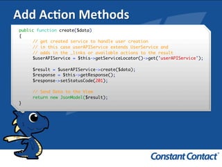 Add	
  AcXon	
  Methods	
  
public function create($data)
{
// get created service to handle user creation
// in this case userAPIService extends UserService and
// adds in the _links or available actions to the result
$userAPIService = $this->getServiceLocator()->get('userAPIService');
$result = $userAPIService->create($data);
$response = $this->getResponse();
$response->setStatusCode(201);
// Send Data to the View
return new JsonModel($result);
}!
 