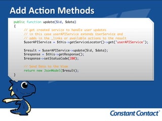 Add	
  AcXon	
  Methods	
  
public function update($id, $data)
{
// get created service to handle user updates
// in this case userAPIService extends UserService and
// adds in the _links or available actions to the result
$userAPIService = $this->getServiceLocator()->get('userAPIService');
$result = $userAPIService->update($id, $data);
$response = $this->getResponse();
$response->setStatusCode(200);
// Send Data to the View
return new JsonModel($result);
}!
 