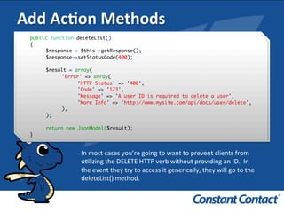 Add	
  AcXon	
  Methods	
  
public function deleteList()
{
$response = $this->getResponse();
$response->setStatusCode(400);
$result = array(
'Error' => array(
'HTTP Status' => '400',
'Code' => '123',
'Message' => 'A user ID is required to delete a user',
'More Info' => 'http://www.mysite.com/api/docs/user/delete',
),
);
return new JsonModel($result);
}!
In	
  most	
  cases	
  you’re	
  going	
  to	
  want	
  to	
  prevent	
  clients	
  from	
  
uIlizing	
  the	
  DELETE	
  HTTP	
  verb	
  without	
  providing	
  an	
  ID.	
  	
  In	
  	
  
the	
  event	
  they	
  try	
  to	
  access	
  it	
  generically,	
  they	
  will	
  go	
  to	
  the	
  
deleteList()	
  method.	
  
 