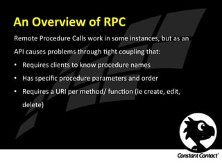 An	
  Overview	
  of	
  RPC	
  
Remote	
  Procedure	
  Calls	
  work	
  in	
  some	
  instances,	
  but	
  as	
  an	
  
API	
  causes	
  problems	
  through	
  Ight	
  coupling	
  that:	
  
•  Requires	
  clients	
  to	
  know	
  procedure	
  names	
  
•  Has	
  speciﬁc	
  procedure	
  parameters	
  and	
  order	
  
•  Requires	
  a	
  URI	
  per	
  method/	
  funcIon	
  (ie	
  create,	
  edit,	
  
delete)	
  
 