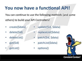 You	
  now	
  have	
  a	
  funcXonal	
  API!	
  
You	
  can	
  conInue	
  to	
  use	
  the	
  following	
  methods	
  (and	
  some	
  
others)	
  to	
  build	
  your	
  API	
  Controllers!	
  
	
  
•  create($data)	
  
•  delete($id)	
  
•  deleteList()	
  
•  get($id)	
  
•  getList()	
  
•  update($id,	
  $data)	
  
•  replaceList($data)	
  
•  patch($id,	
  $data)	
  
•  patchList($data)	
  
•  opIons()	
  
	
  
 