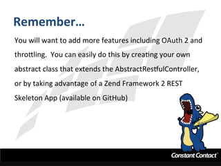 Remember…	
  
You	
  will	
  want	
  to	
  add	
  more	
  features	
  including	
  OAuth	
  2	
  and	
  
thro`ling.	
  	
  You	
  can	
  easily	
  do	
  this	
  by	
  creaIng	
  your	
  own	
  
abstract	
  class	
  that	
  extends	
  the	
  AbstractRestulController,	
  
or	
  by	
  taking	
  advantage	
  of	
  a	
  Zend	
  Framework	
  2	
  REST	
  
Skeleton	
  App	
  (available	
  on	
  GitHub)	
  
 
