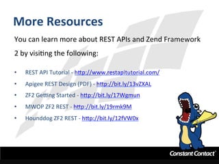 More	
  Resources	
  
You	
  can	
  learn	
  more	
  about	
  REST	
  APIs	
  and	
  Zend	
  Framework	
  
2	
  by	
  visiIng	
  the	
  following:	
  
	
  
•  REST	
  API	
  Tutorial	
  -­‐	
  h`p://www.restapitutorial.com/	
  
•  Apigee	
  REST	
  Design	
  (PDF)	
  -­‐	
  h`p://bit.ly/13vZXAL	
  	
  
•  ZF2	
  GeLng	
  Started	
  -­‐	
  h`p://bit.ly/17Wgmun	
  	
  
•  MWOP	
  ZF2	
  REST	
  -­‐	
  h`p://bit.ly/19rmk9M	
  	
  
•  Hounddog	
  ZF2	
  REST	
  -­‐	
  h`p://bit.ly/12fVW0x	
  
 