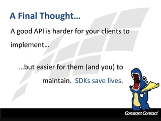 A	
  Final	
  Thought…	
  
A	
  good	
  API	
  is	
  harder	
  for	
  your	
  clients	
  to	
  
implement…	
  
…but	
  easier	
  for	
  them	
  (and	
  you)	
  to	
  
maintain.	
  	
  SDKs	
  save	
  lives.	
  
	
  
 