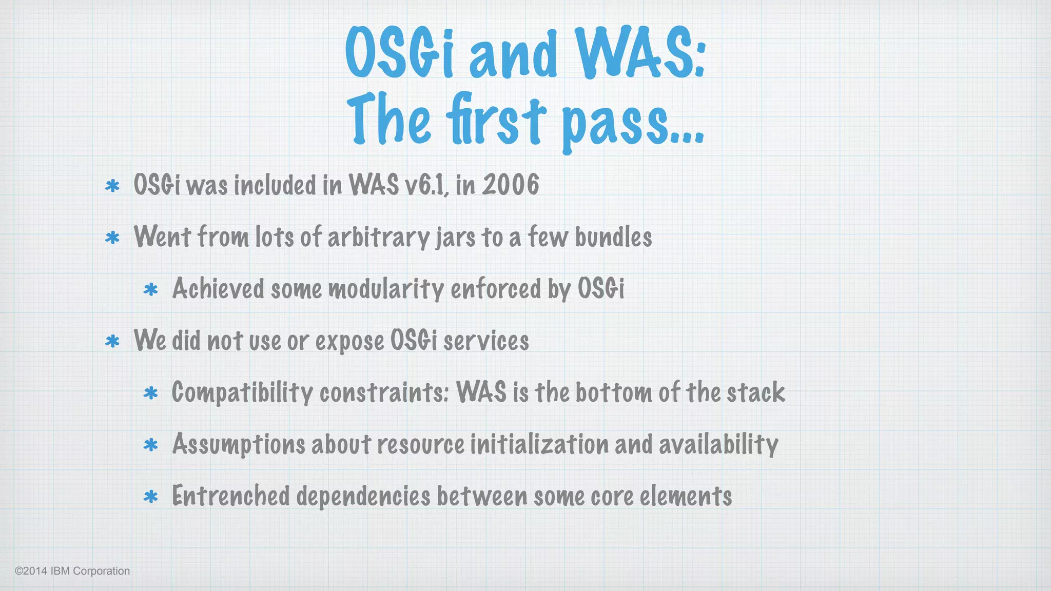 ©2014 IBM Corporation
OSGi and WAS:
The ﬁrst pass…
OSGi was included in WAS v6.1, in 2006
Went from lots of arbitrary jars to a few bundles
Achieved some modularity enforced by OSGi
We did not use or expose OSGi services
Compatibility constraints: WAS is the bottom of the stack
Assumptions about resource initialization and availability
Entrenched dependencies between some core elements
 