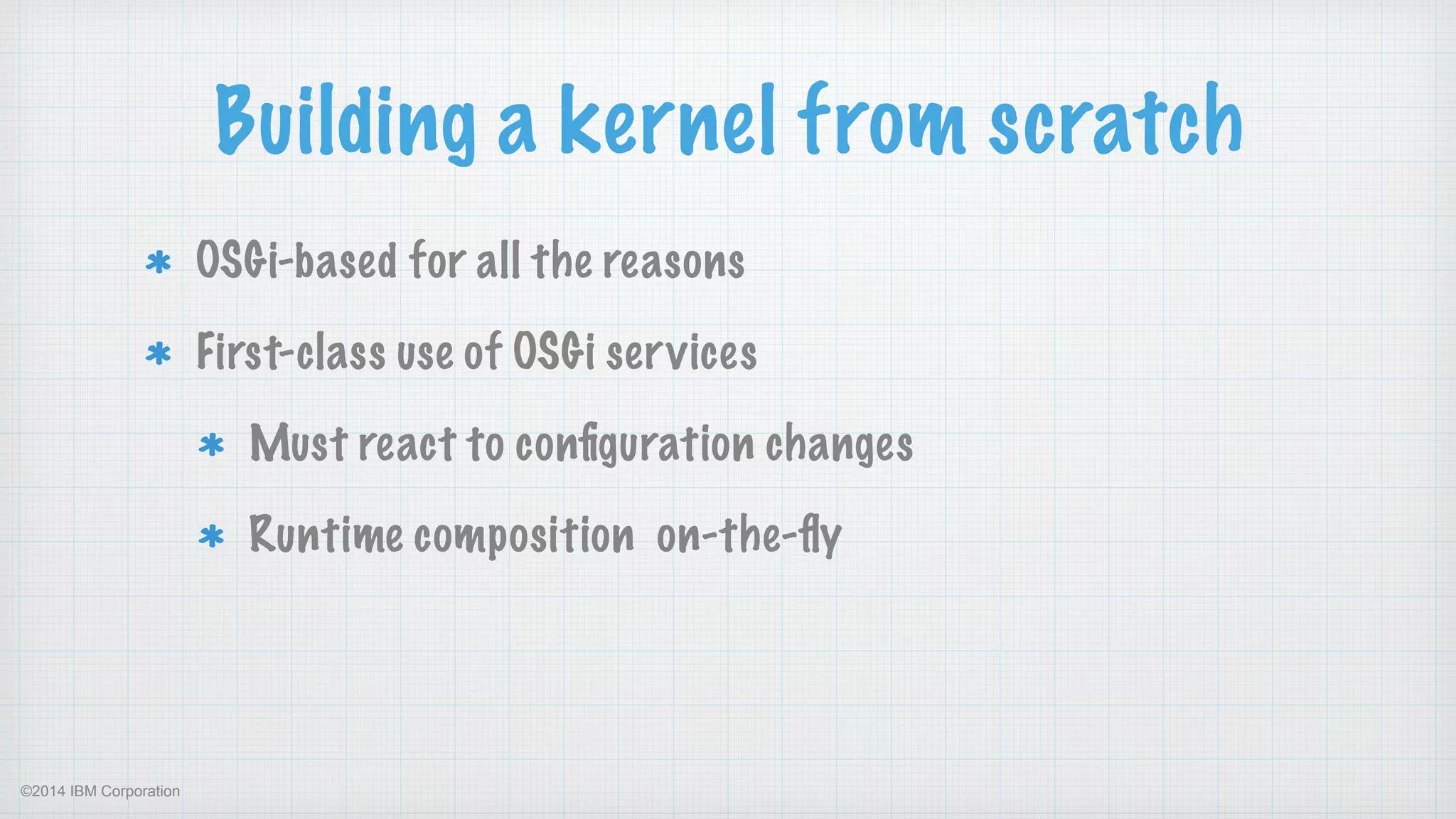 ©2014 IBM Corporation
Building a kernel from scratch
OSGi-based for all the reasons
First-class use of OSGi services
Must react to conﬁguration changes
Runtime composition on-the-ﬂy 
 
 
 