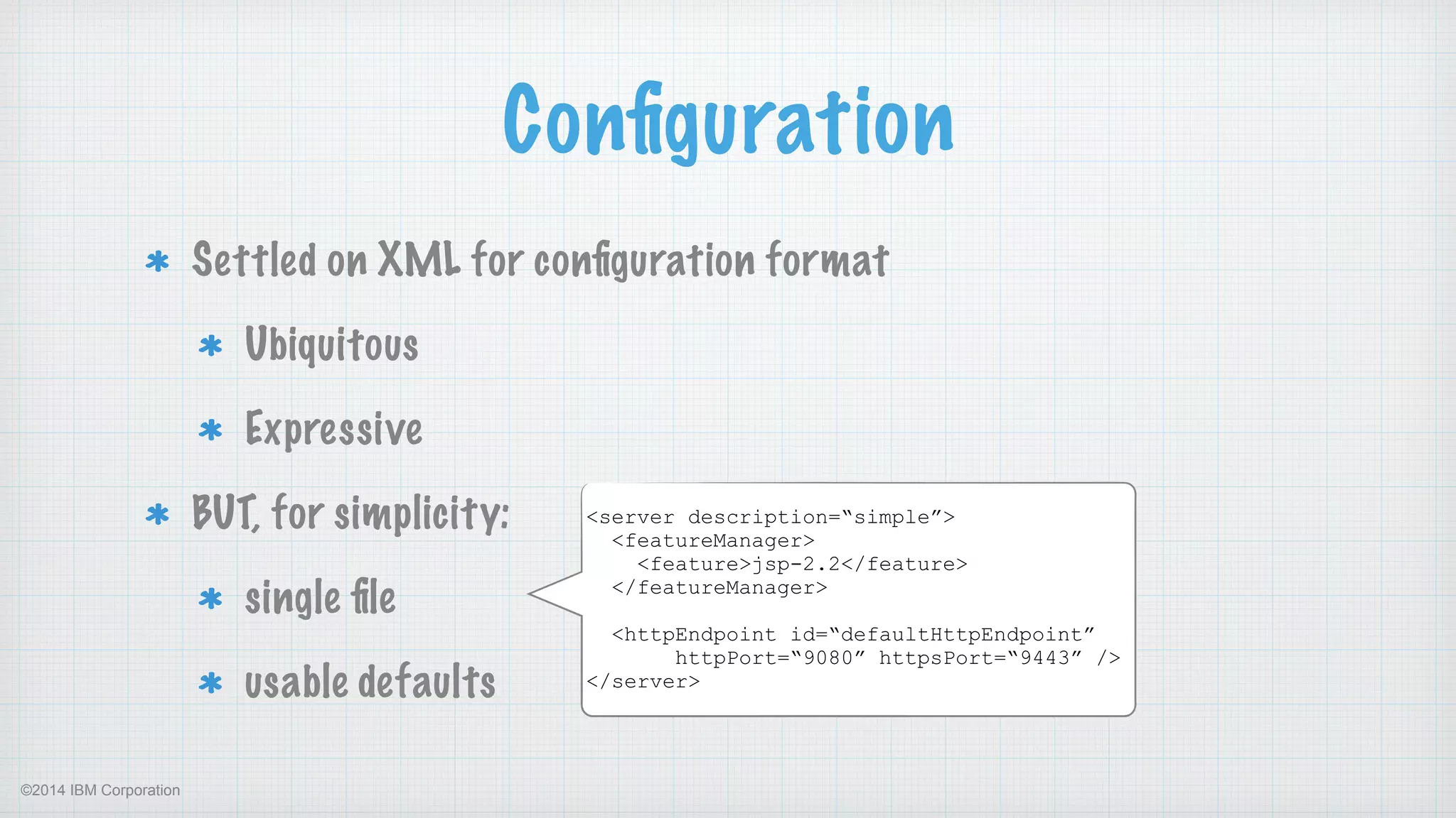 ©2014 IBM Corporation
Conﬁguration
Settled on XML for conﬁguration format
Ubiquitous
Expressive
BUT, for simplicity:
single ﬁle
usable defaults
<server description=“simple”>
<featureManager>
<feature>jsp-2.2</feature>
</featureManager>
!
<httpEndpoint id=“defaultHttpEndpoint”  
httpPort=“9080” httpsPort=“9443” />
</server>
 