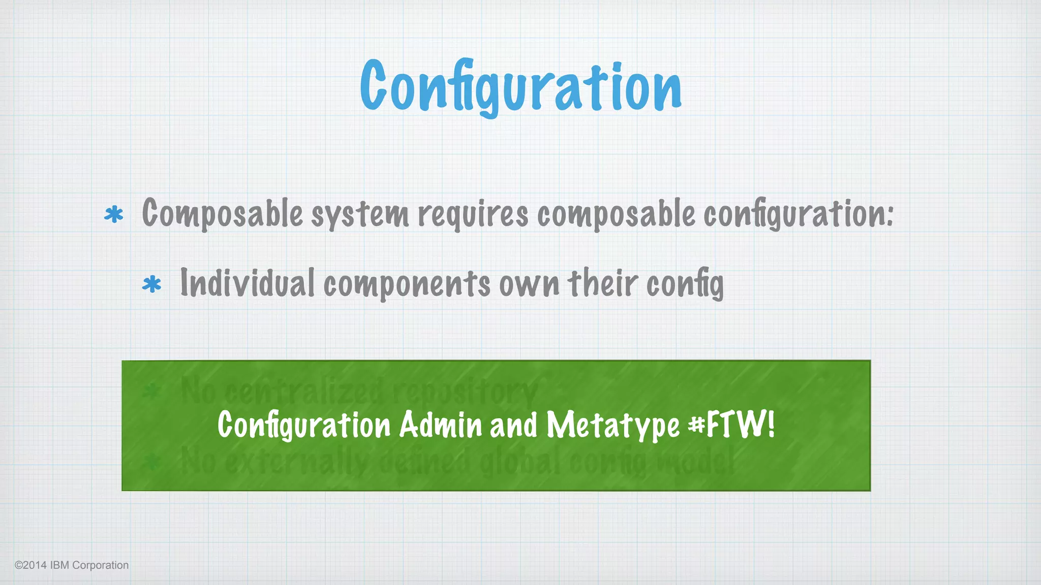 ©2014 IBM Corporation
Conﬁguration
Composable system requires composable conﬁguration:
Individual components own their conﬁg 
No centralized repository
No externally deﬁned global conﬁg model
Conﬁguration Admin and Metatype #FTW!
 