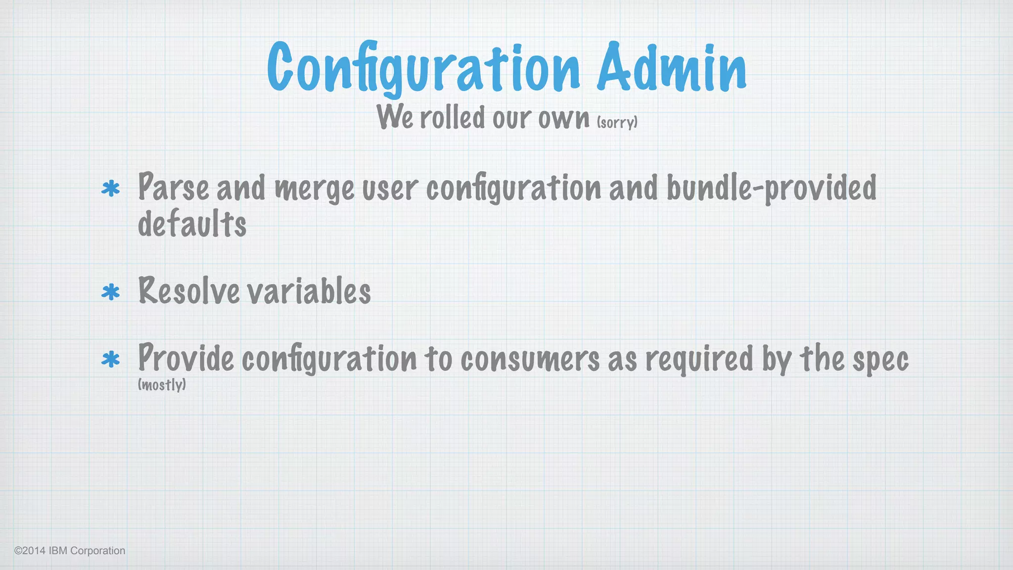 ©2014 IBM Corporation
Conﬁguration Admin
We rolled our own (sorry)
Parse and merge user conﬁguration and bundle-provided
defaults
Resolve variables
Provide conﬁguration to consumers as required by the spec
(mostly) 
 
 
 
 
 
 