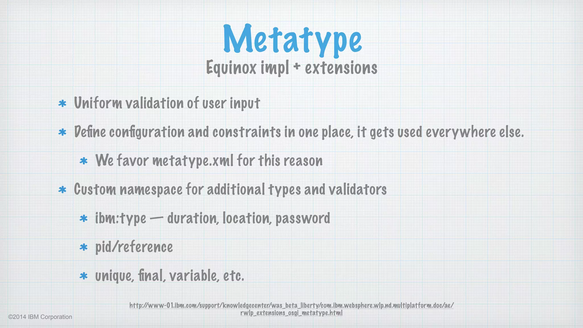 ©2014 IBM Corporation
Metatype
Equinox impl + extensions
http://www-01.ibm.com/support/knowledgecenter/was_beta_liberty/com.ibm.websphere.wlp.nd.multiplatform.doc/ae/
rwlp_extensions_osgi_metatype.html
Uniform validation of user input
Deﬁne conﬁguration and constraints in one place, it gets used everywhere else.
We favor metatype.xml for this reason
Custom namespace for additional types and validators
ibm:type — duration, location, password
pid/reference
unique, ﬁnal, variable, etc.
 