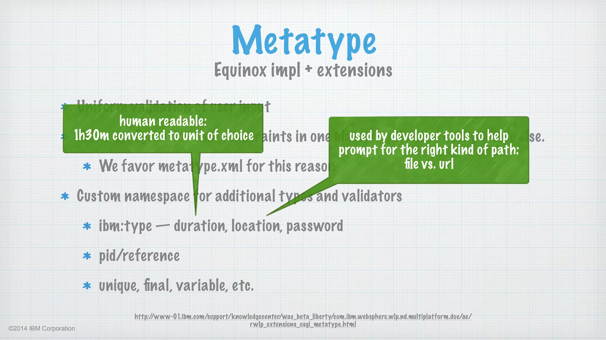 ©2014 IBM Corporation
Uniform validation of user input
Deﬁne conﬁguration and constraints in one place, it gets used everywhere else.
We favor metatype.xml for this reason
Custom namespace for additional types and validators
ibm:type — duration, location, password
pid/reference
unique, ﬁnal, variable, etc.
Metatype
Equinox impl + extensions
http://www-01.ibm.com/support/knowledgecenter/was_beta_liberty/com.ibm.websphere.wlp.nd.multiplatform.doc/ae/
rwlp_extensions_osgi_metatype.html
human readable: 
1h30m converted to unit of choice used by developer tools to help
prompt for the right kind of path:
ﬁle vs. url
 