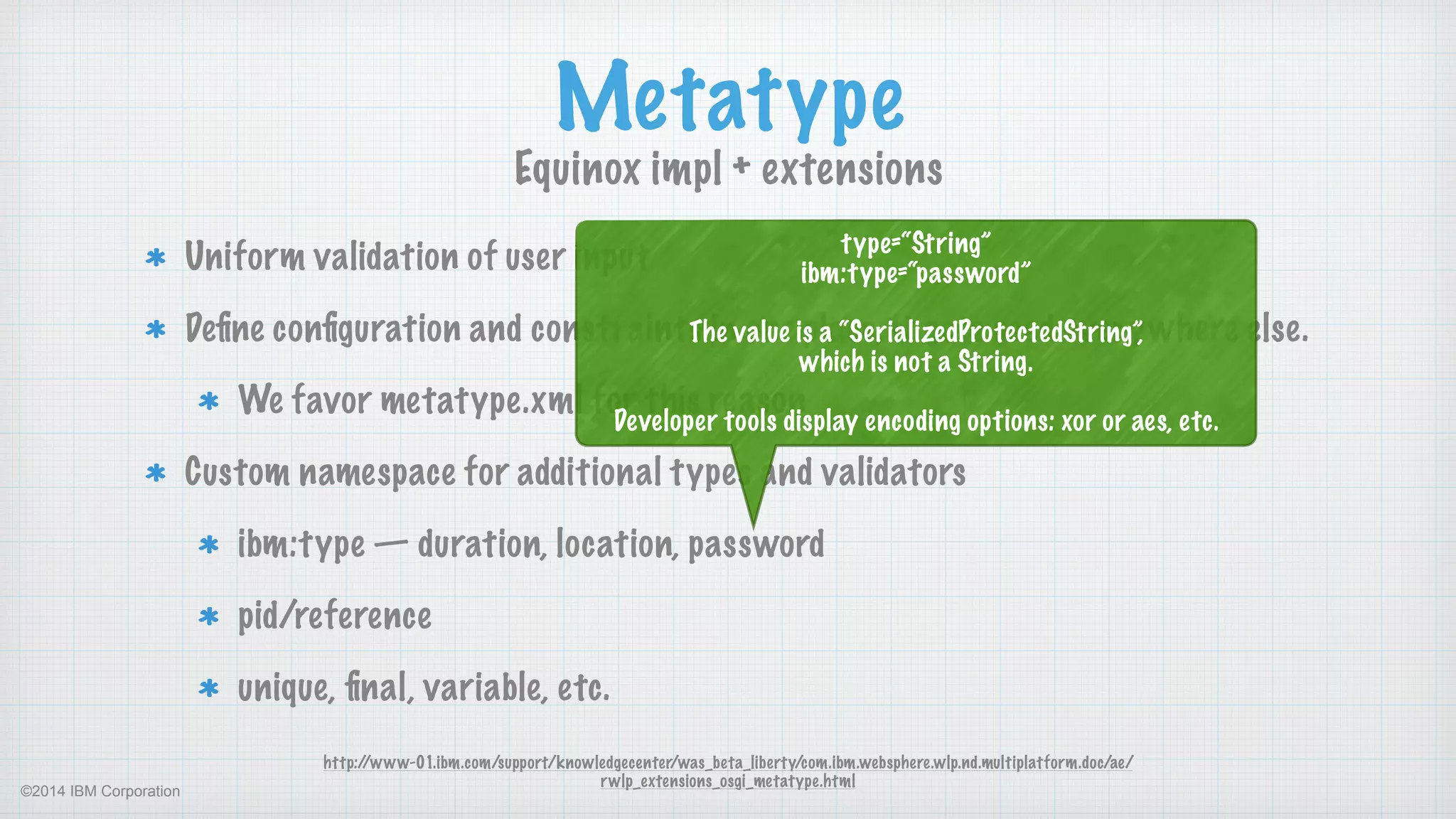 ©2014 IBM Corporation
Uniform validation of user input
Deﬁne conﬁguration and constraints in one place, it gets used everywhere else.
We favor metatype.xml for this reason
Custom namespace for additional types and validators
ibm:type — duration, location, password
pid/reference
unique, ﬁnal, variable, etc.
Metatype
Equinox impl + extensions
http://www-01.ibm.com/support/knowledgecenter/was_beta_liberty/com.ibm.websphere.wlp.nd.multiplatform.doc/ae/
rwlp_extensions_osgi_metatype.html
type=“String” 
ibm:type=“password” 
 
The value is a “SerializedProtectedString”,  
which is not a String.
 
Developer tools display encoding options: xor or aes, etc.
 