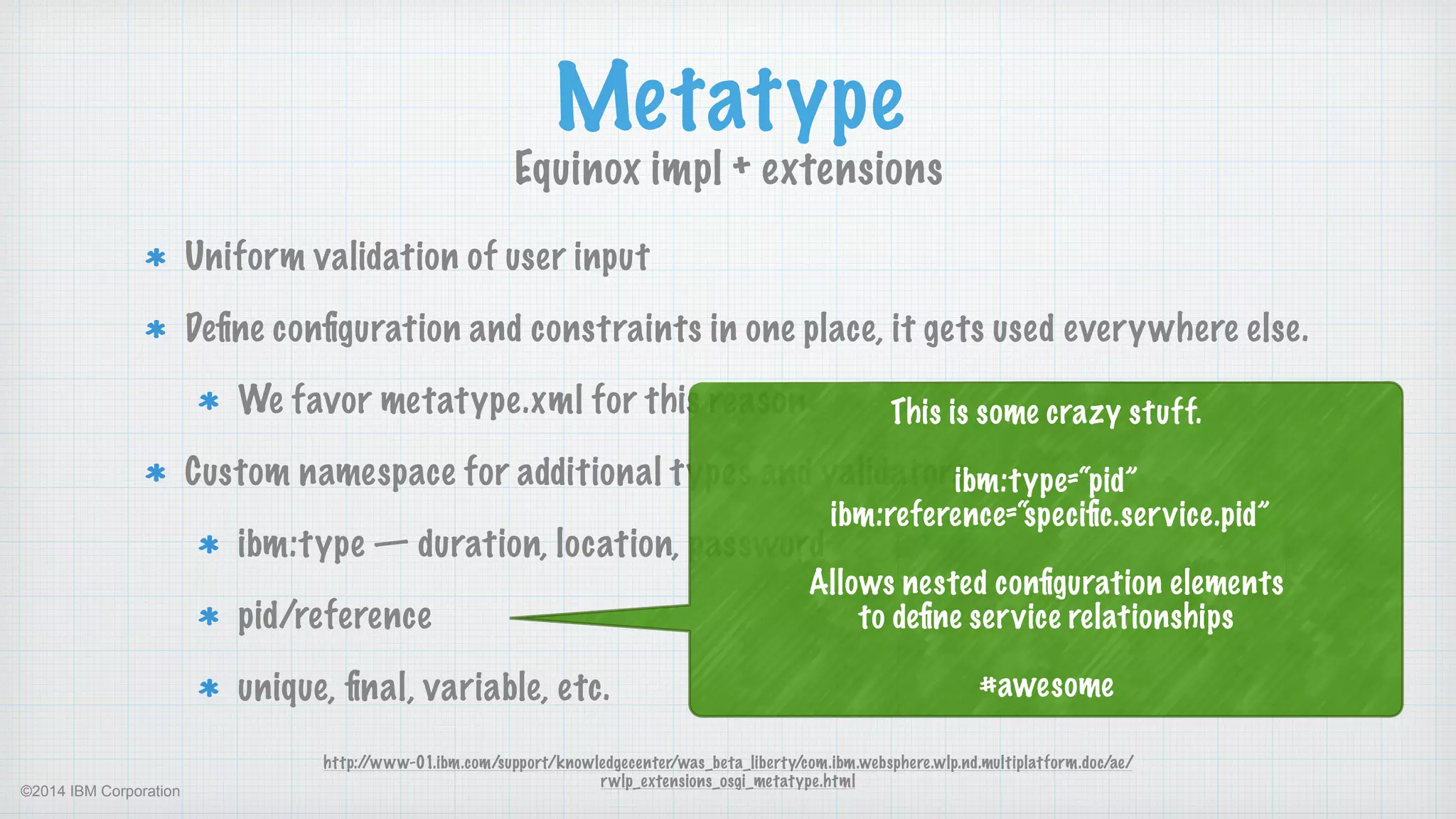 ©2014 IBM Corporation
Uniform validation of user input
Deﬁne conﬁguration and constraints in one place, it gets used everywhere else.
We favor metatype.xml for this reason
Custom namespace for additional types and validators
ibm:type — duration, location, password
pid/reference
unique, ﬁnal, variable, etc.
Metatype
Equinox impl + extensions
http://www-01.ibm.com/support/knowledgecenter/was_beta_liberty/com.ibm.websphere.wlp.nd.multiplatform.doc/ae/
rwlp_extensions_osgi_metatype.html
This is some crazy stuff. 
 
ibm:type=“pid” 
ibm:reference=“speciﬁc.service.pid”  
 
Allows nested conﬁguration elements  
to deﬁne service relationships 
 
#awesome
 