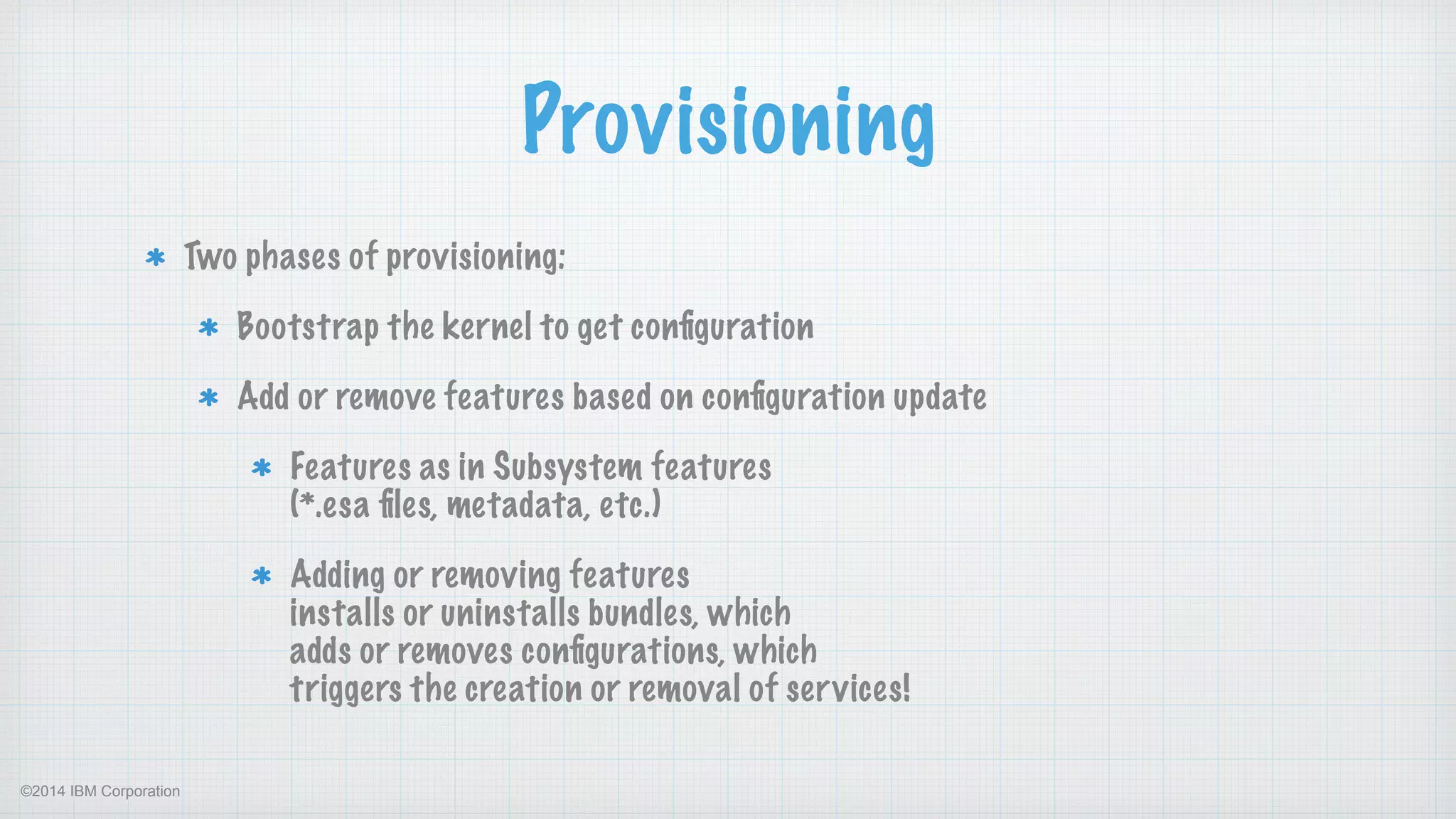 ©2014 IBM Corporation
Provisioning
Two phases of provisioning:
Bootstrap the kernel to get conﬁguration
Add or remove features based on conﬁguration update
Features as in Subsystem features  
(*.esa ﬁles, metadata, etc.)
Adding or removing features  
installs or uninstalls bundles, which  
adds or removes conﬁgurations, which 
triggers the creation or removal of services!
 