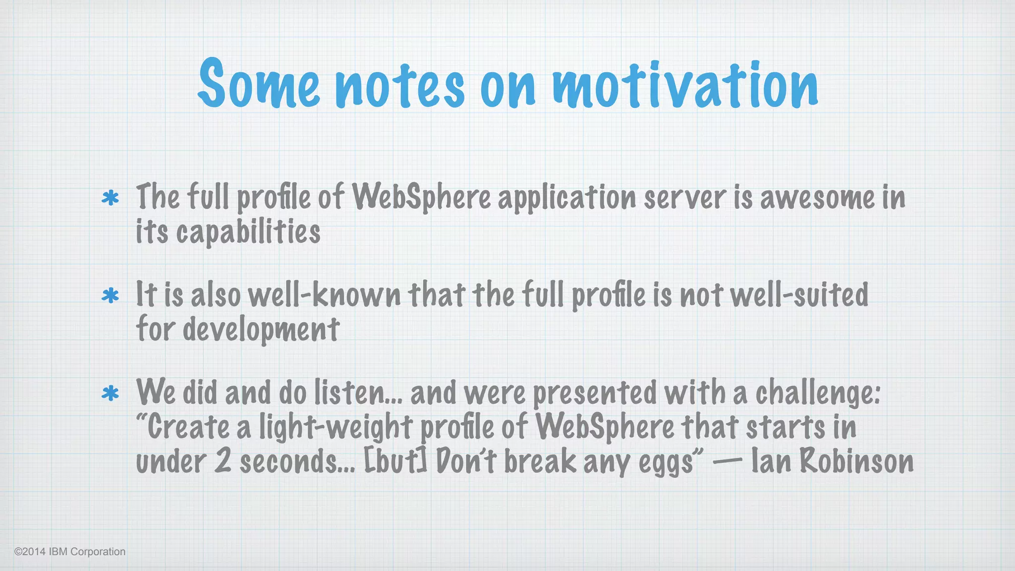 ©2014 IBM Corporation
Some notes on motivation
The full proﬁle of WebSphere application server is awesome in
its capabilities
It is also well-known that the full proﬁle is not well-suited
for development
We did and do listen… and were presented with a challenge:  
“Create a light-weight proﬁle of WebSphere that starts in
under 2 seconds… [but] Don’t break any eggs” — Ian Robinson
 
