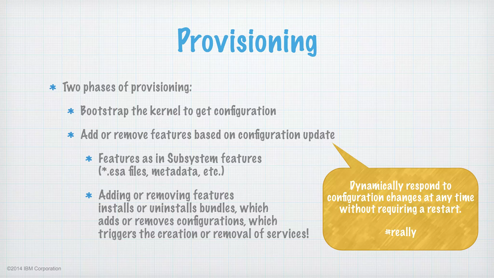 ©2014 IBM Corporation
Provisioning
Two phases of provisioning:
Bootstrap the kernel to get conﬁguration
Add or remove features based on conﬁguration update
Features as in Subsystem features  
(*.esa ﬁles, metadata, etc.)
Adding or removing features  
installs or uninstalls bundles, which  
adds or removes conﬁgurations, which 
triggers the creation or removal of services!
Dynamically respond to
conﬁguration changes at any time
without requiring a restart.
!
#really
 