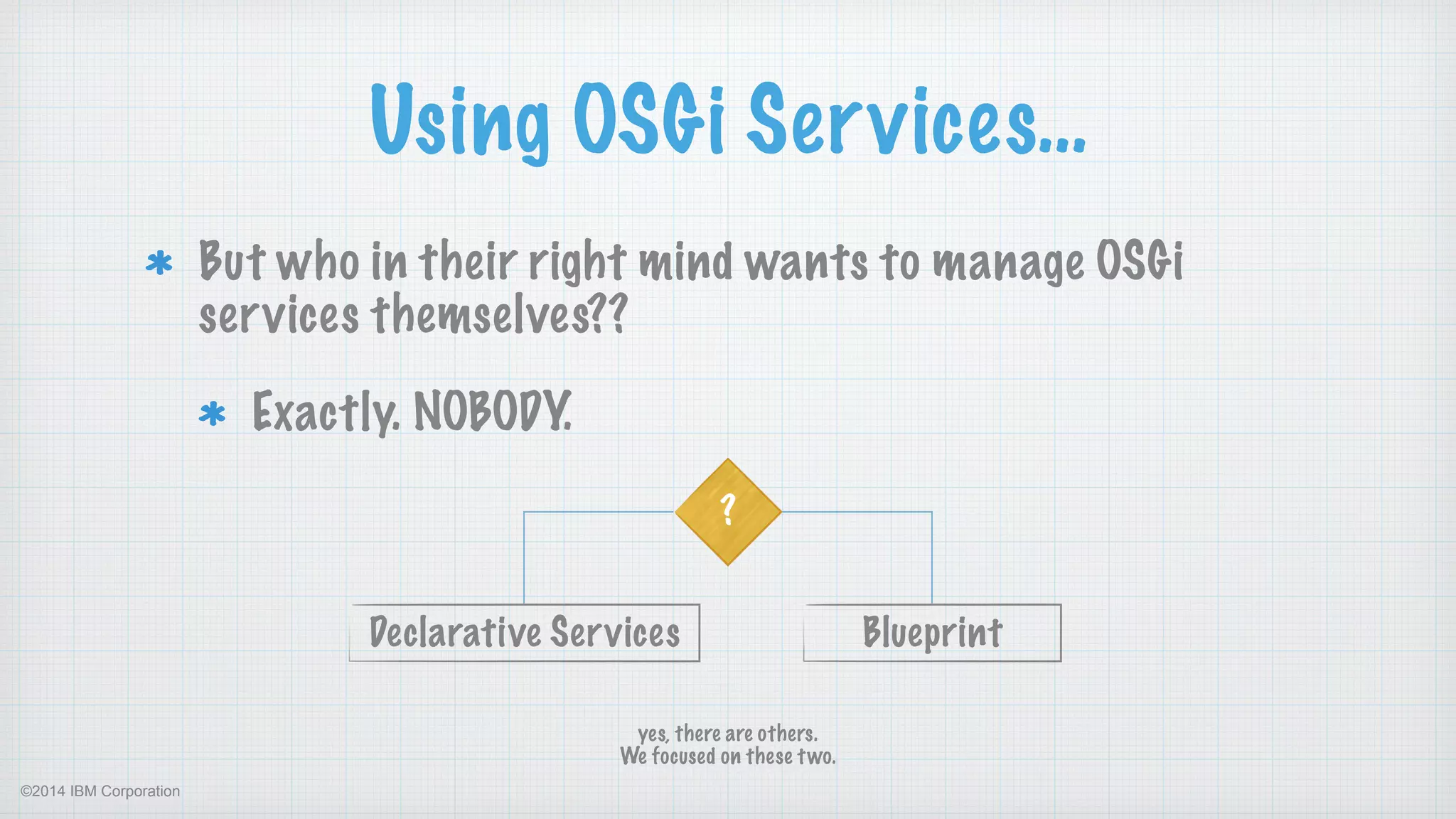©2014 IBM Corporation
Using OSGi Services…
But who in their right mind wants to manage OSGi
services themselves??
Exactly. NOBODY.
?
BlueprintDeclarative Services
yes, there are others.  
We focused on these two.
 
