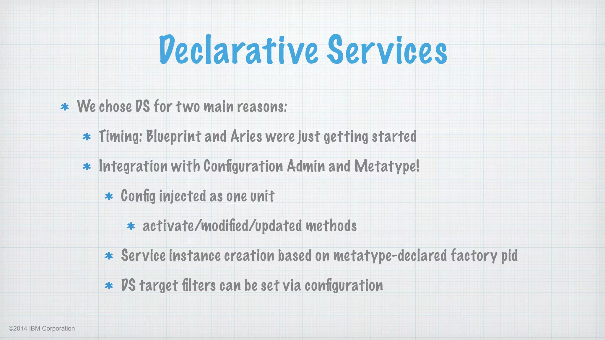 ©2014 IBM Corporation
Declarative Services
We chose DS for two main reasons:
Timing: Blueprint and Aries were just getting started
Integration with Conﬁguration Admin and Metatype!
Conﬁg injected as one unit
activate/modiﬁed/updated methods
Service instance creation based on metatype-declared factory pid
DS target ﬁlters can be set via conﬁguration
 