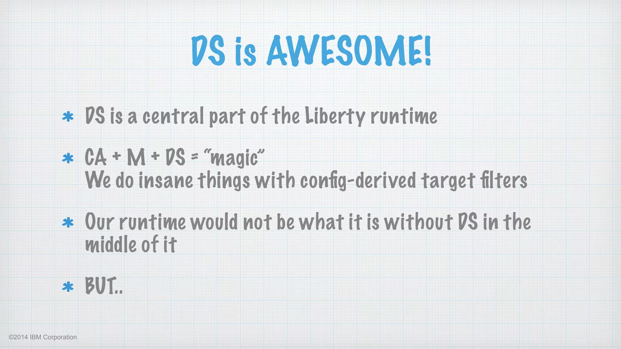 ©2014 IBM Corporation
DS is AWESOME!
DS is a central part of the Liberty runtime
CA + M + DS = “magic” 
We do insane things with conﬁg-derived target ﬁlters
Our runtime would not be what it is without DS in the
middle of it
BUT..
 