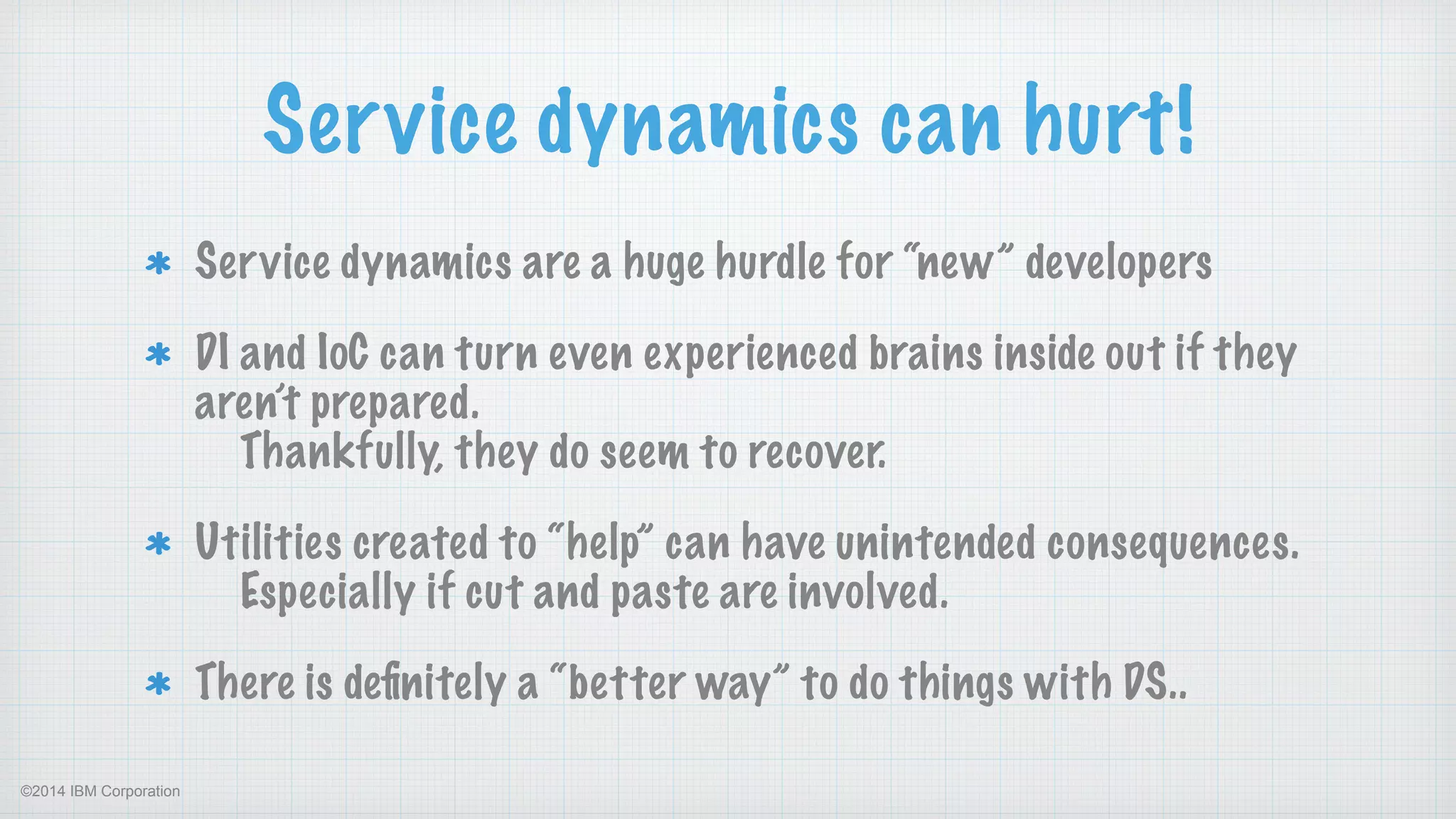 ©2014 IBM Corporation
Service dynamics can hurt!
Service dynamics are a huge hurdle for “new” developers
DI and IoC can turn even experienced brains inside out if they
aren’t prepared. 
Thankfully, they do seem to recover.
Utilities created to “help” can have unintended consequences.  
Especially if cut and paste are involved.
There is deﬁnitely a “better way” to do things with DS..
 
