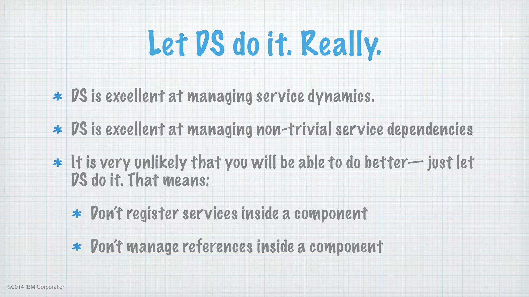 ©2014 IBM Corporation
Let DS do it. Really.
DS is excellent at managing service dynamics.
DS is excellent at managing non-trivial service dependencies
It is very unlikely that you will be able to do better— just let
DS do it. That means:
Don’t register services inside a component
Don’t manage references inside a component
 