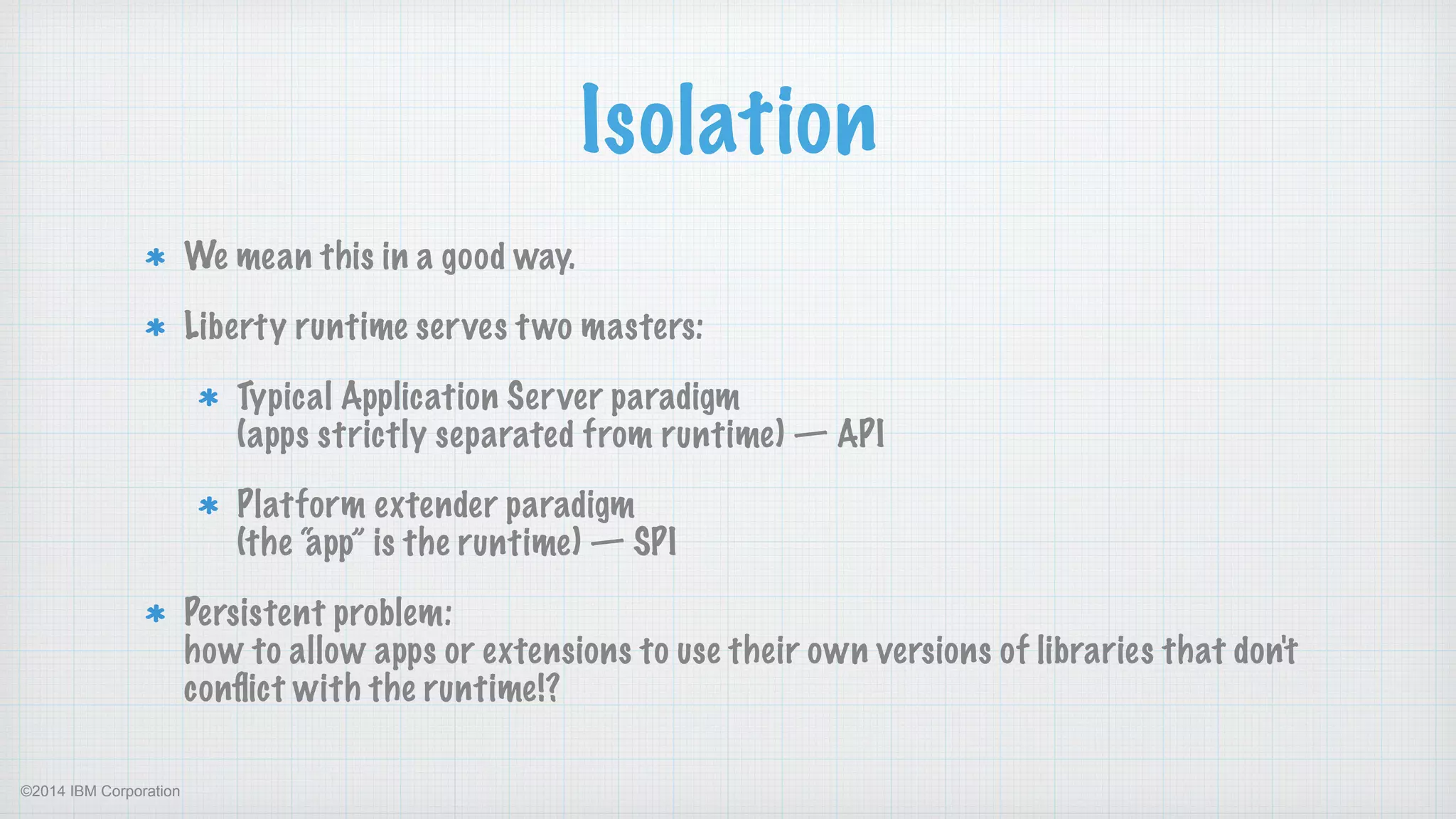 ©2014 IBM Corporation
Isolation
We mean this in a good way.
Liberty runtime serves two masters:
Typical Application Server paradigm 
(apps strictly separated from runtime) — API
Platform extender paradigm 
(the “app” is the runtime) — SPI
Persistent problem: 
how to allow apps or extensions to use their own versions of libraries that don't
conﬂict with the runtime!?
 